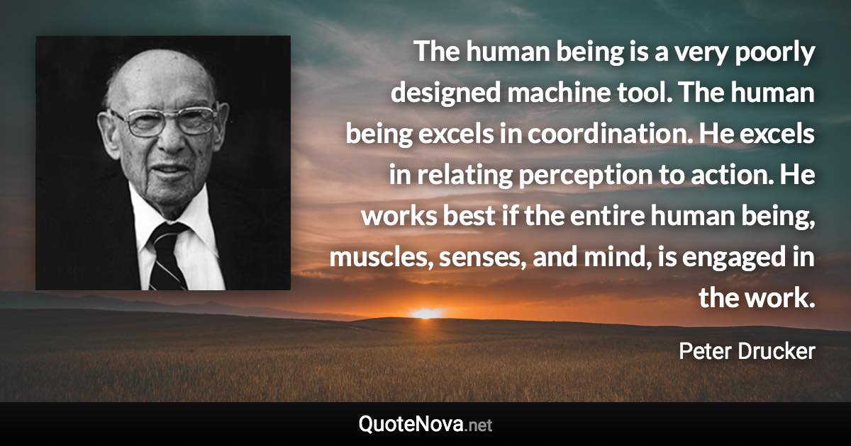 The human being is a very poorly designed machine tool. The human being excels in coordination. He excels in relating perception to action. He works best if the entire human being, muscles, senses, and mind, is engaged in the work. - Peter Drucker quote