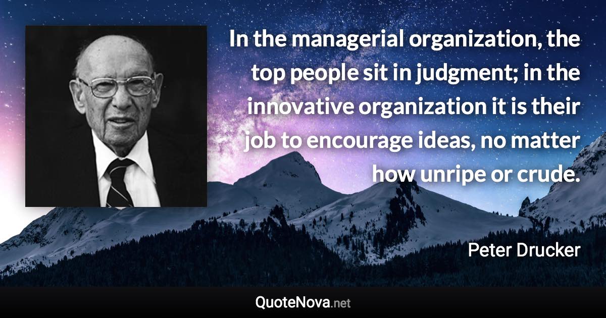 In the managerial organization, the top people sit in judgment; in the innovative organization it is their job to encourage ideas, no matter how unripe or crude. - Peter Drucker quote