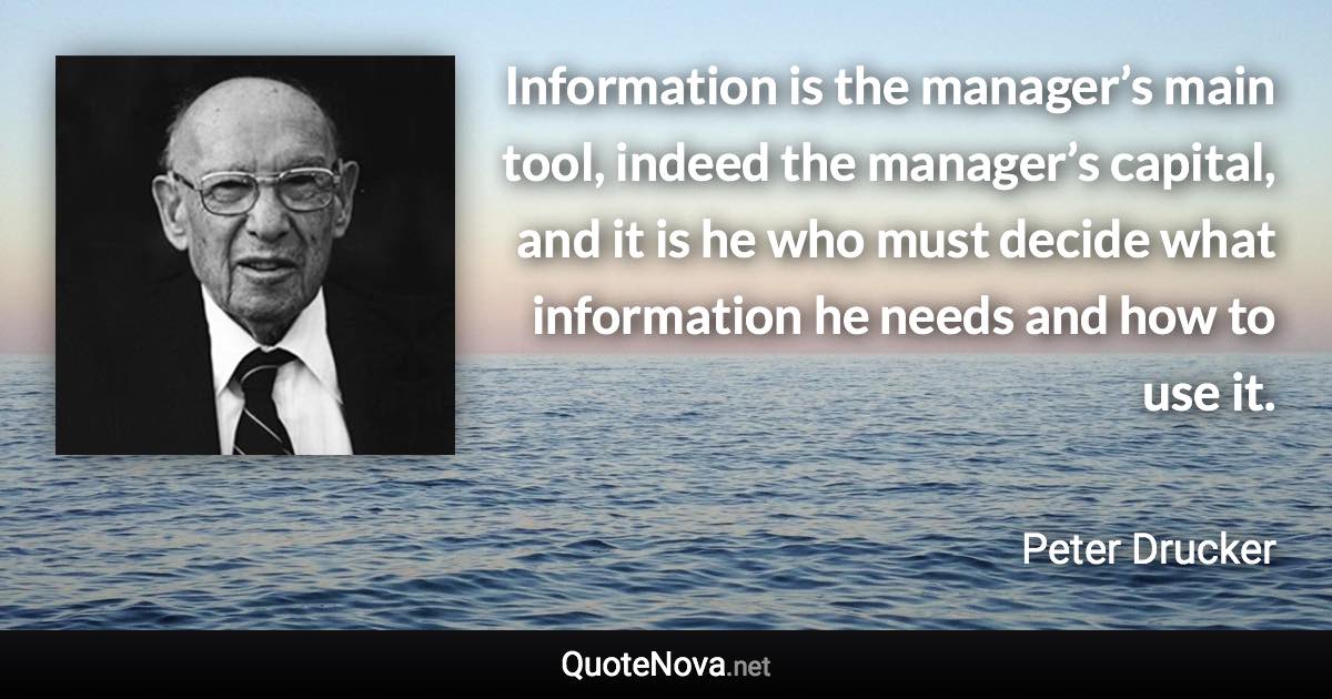 Information is the manager’s main tool, indeed the manager’s capital, and it is he who must decide what information he needs and how to use it. - Peter Drucker quote