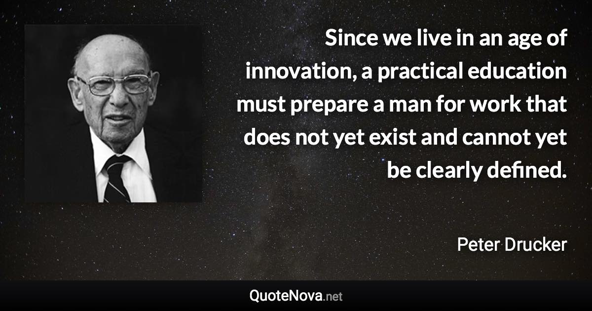 Since we live in an age of innovation, a practical education must prepare a man for work that does not yet exist and cannot yet be clearly defined. - Peter Drucker quote