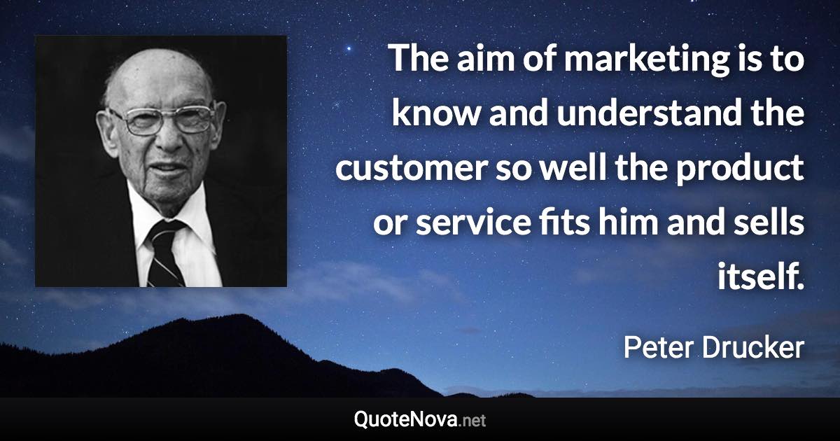 The aim of marketing is to know and understand the customer so well the product or service fits him and sells itself. - Peter Drucker quote