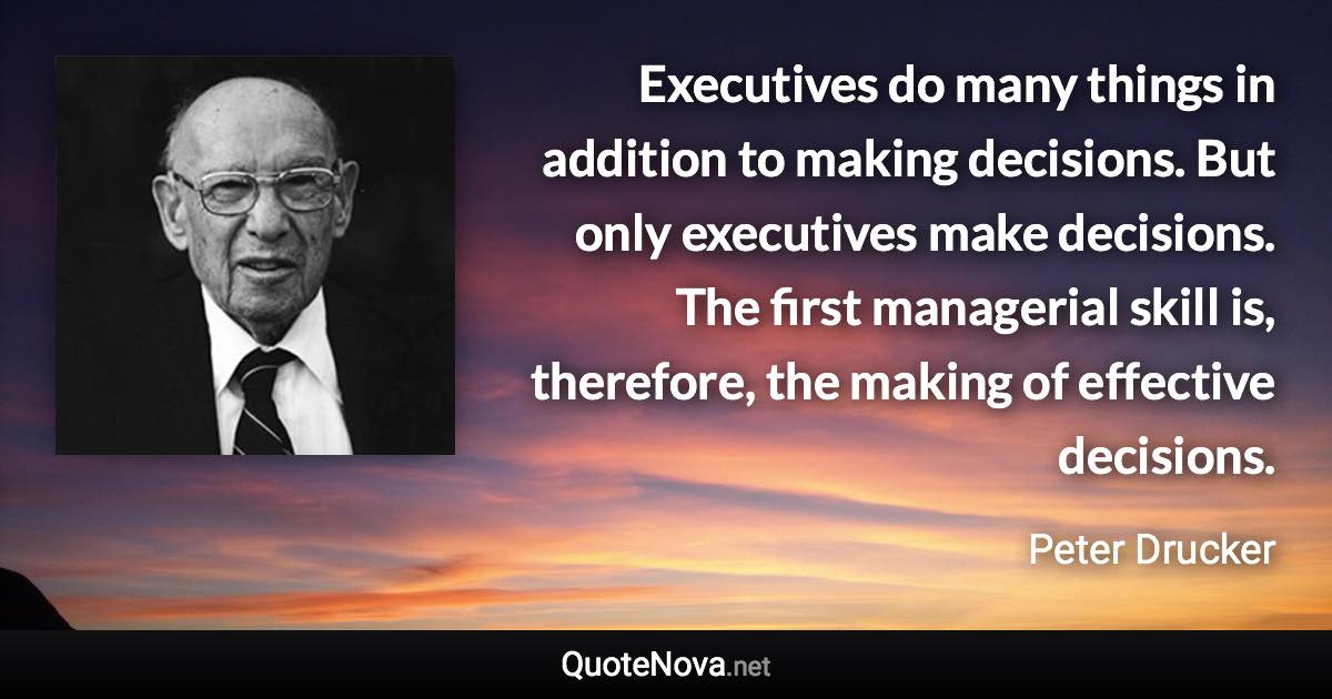 Executives do many things in addition to making decisions. But only executives make decisions. The first managerial skill is, therefore, the making of effective decisions. - Peter Drucker quote