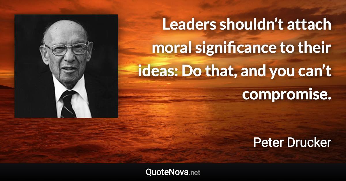 Leaders shouldn’t attach moral significance to their ideas: Do that, and you can’t compromise. - Peter Drucker quote