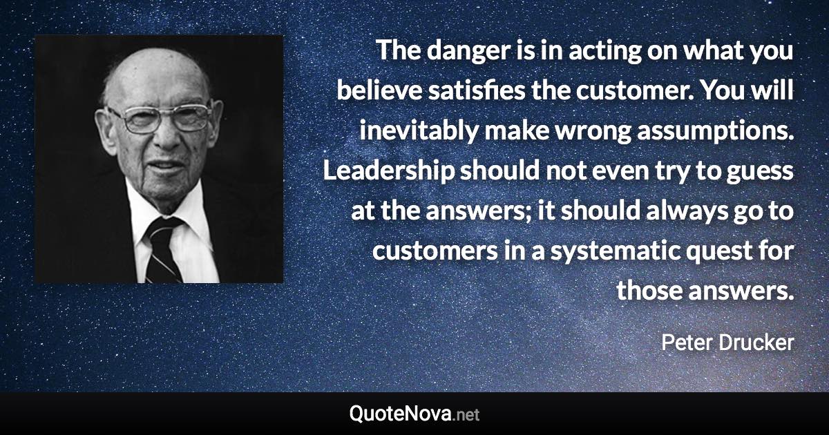 The danger is in acting on what you believe satisfies the customer. You will inevitably make wrong assumptions. Leadership should not even try to guess at the answers; it should always go to customers in a systematic quest for those answers. - Peter Drucker quote