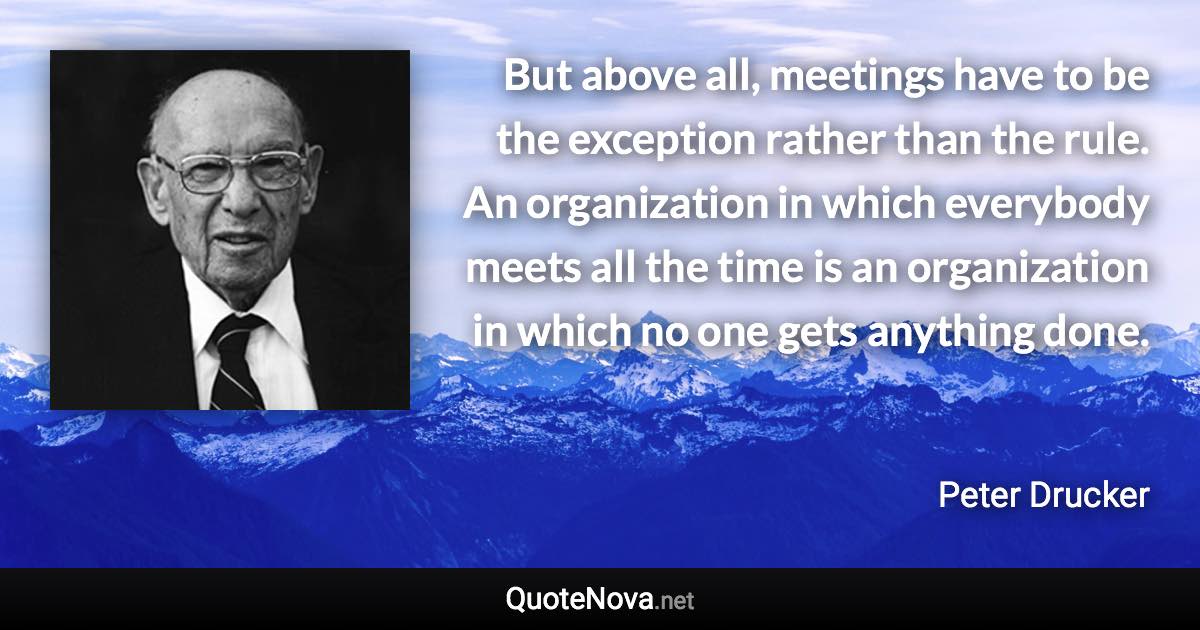 But above all, meetings have to be the exception rather than the rule. An organization in which everybody meets all the time is an organization in which no one gets anything done. - Peter Drucker quote