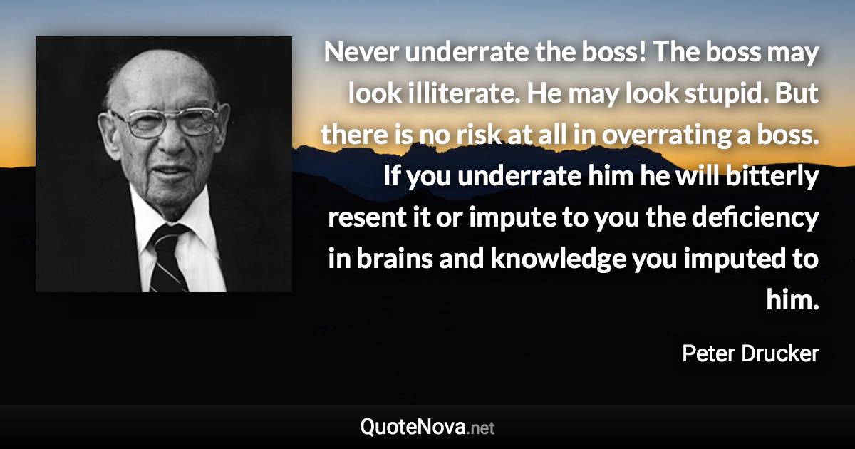 Never underrate the boss! The boss may look illiterate. He may look stupid. But there is no risk at all in overrating a boss. If you underrate him he will bitterly resent it or impute to you the deficiency in brains and knowledge you imputed to him. - Peter Drucker quote