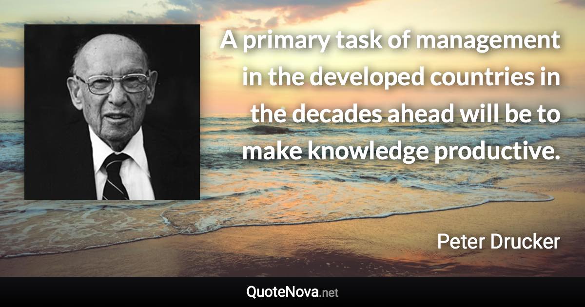 A primary task of management in the developed countries in the decades ahead will be to make knowledge productive. - Peter Drucker quote