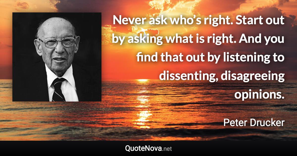 Never ask who’s right. Start out by asking what is right. And you find that out by listening to dissenting, disagreeing opinions. - Peter Drucker quote