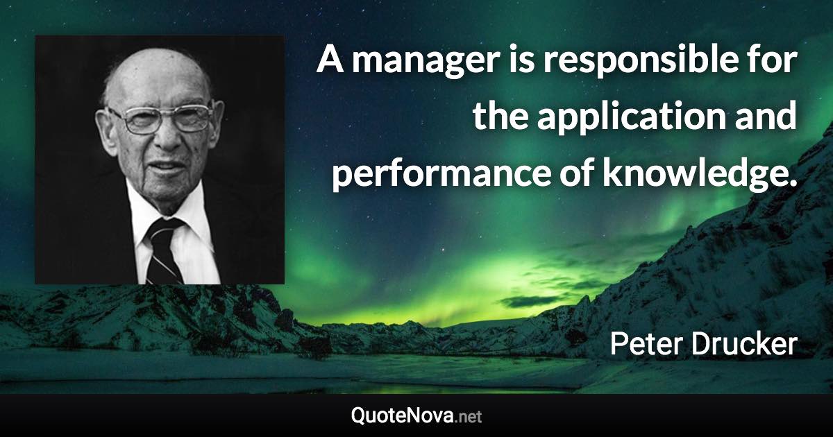 A manager is responsible for the application and performance of knowledge. - Peter Drucker quote