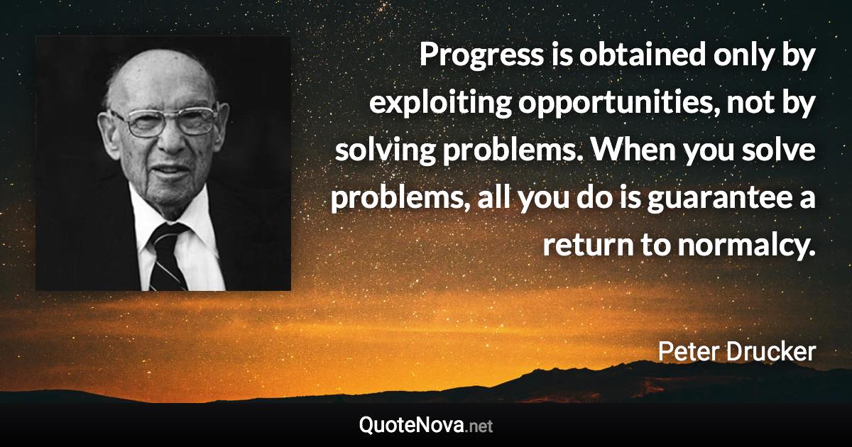 Progress is obtained only by exploiting opportunities, not by solving problems. When you solve problems, all you do is guarantee a return to normalcy. - Peter Drucker quote