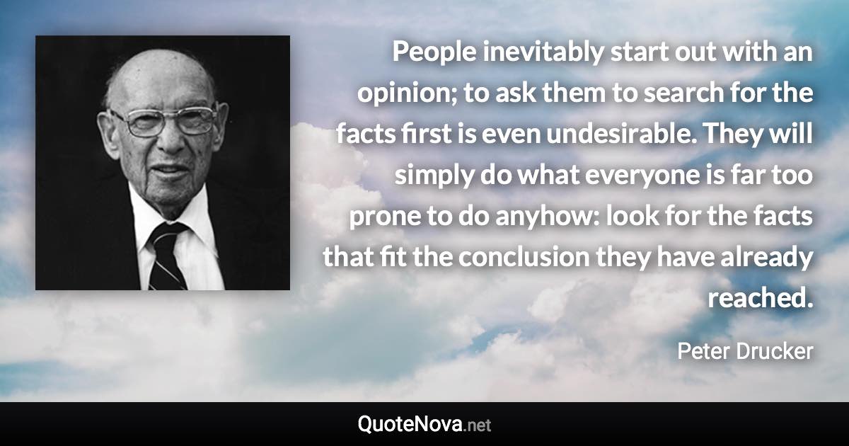 People inevitably start out with an opinion; to ask them to search for the facts first is even undesirable. They will simply do what everyone is far too prone to do anyhow: look for the facts that fit the conclusion they have already reached. - Peter Drucker quote