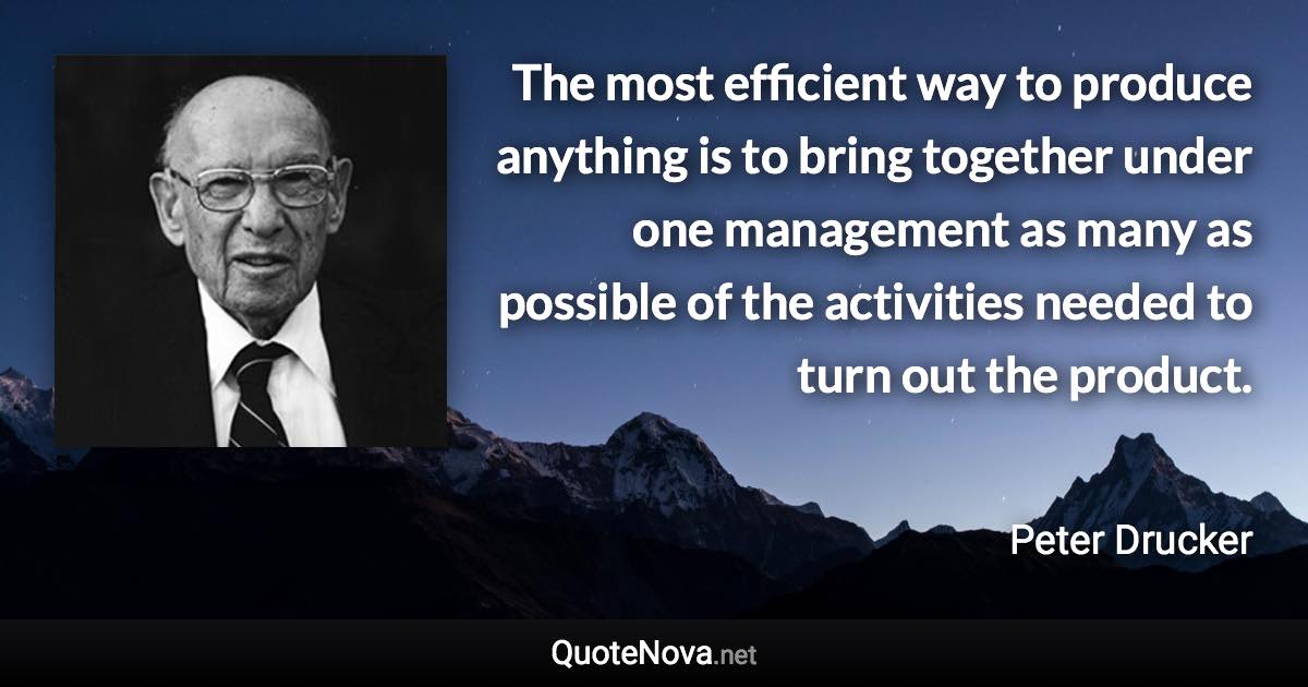 The most efficient way to produce anything is to bring together under one management as many as possible of the activities needed to turn out the product. - Peter Drucker quote