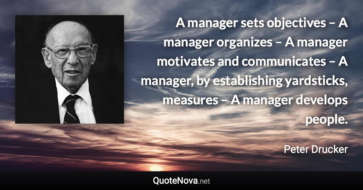 A manager sets objectives – A manager organizes – A manager motivates and communicates – A manager, by establishing yardsticks, measures – A manager develops people. - Peter Drucker quote