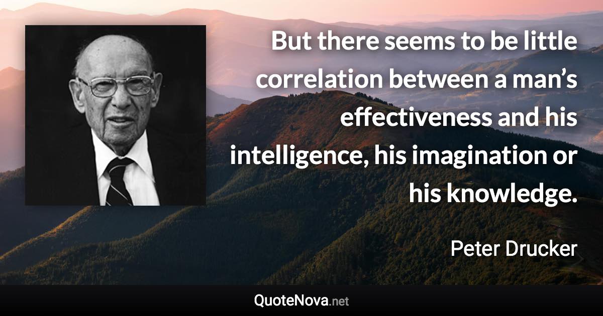 But there seems to be little correlation between a man’s effectiveness and his intelligence, his imagination or his knowledge. - Peter Drucker quote