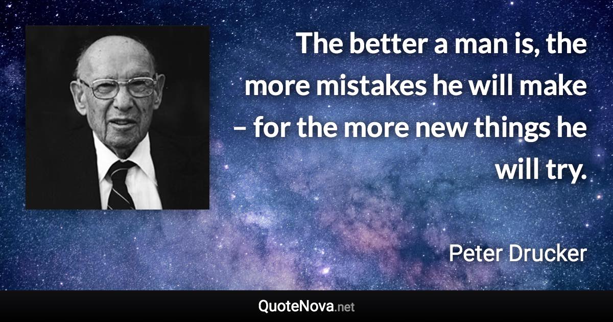 The better a man is, the more mistakes he will make – for the more new things he will try. - Peter Drucker quote