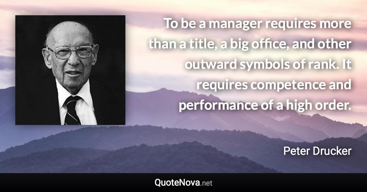 To be a manager requires more than a title, a big office, and other outward symbols of rank. It requires competence and performance of a high order. - Peter Drucker quote