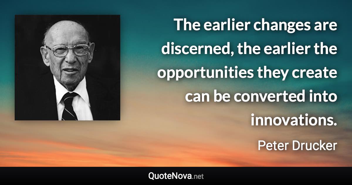 The earlier changes are discerned, the earlier the opportunities they create can be converted into innovations. - Peter Drucker quote