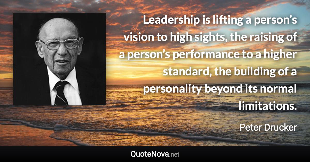 Leadership is lifting a person’s vision to high sights, the raising of a person’s performance to a higher standard, the building of a personality beyond its normal limitations. - Peter Drucker quote