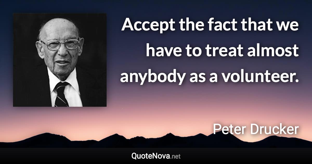 Accept the fact that we have to treat almost anybody as a volunteer. - Peter Drucker quote