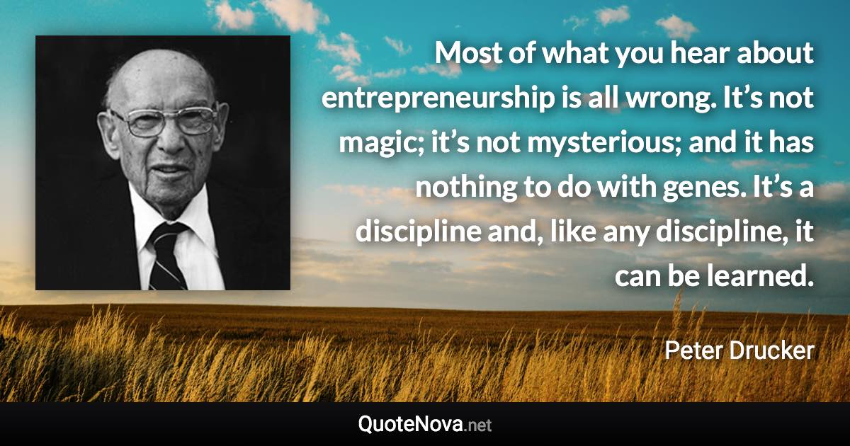 Most of what you hear about entrepreneurship is all wrong. It’s not magic; it’s not mysterious; and it has nothing to do with genes. It’s a discipline and, like any discipline, it can be learned. - Peter Drucker quote