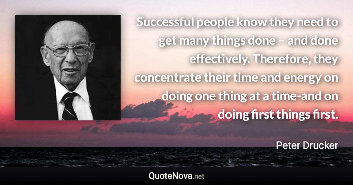 Successful people know they need to get many things done – and done effectively. Therefore, they concentrate their time and energy on doing one thing at a time-and on doing first things first. - Peter Drucker quote