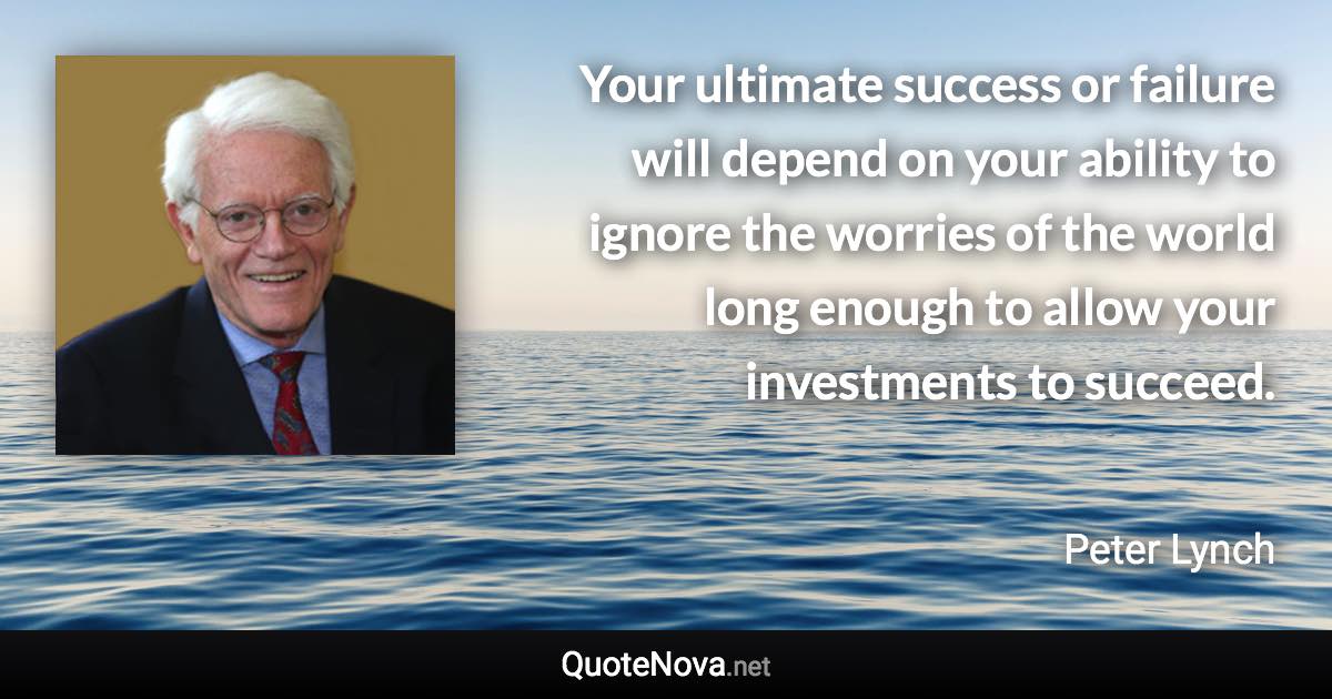 Your ultimate success or failure will depend on your ability to ignore the worries of the world long enough to allow your investments to succeed. - Peter Lynch quote