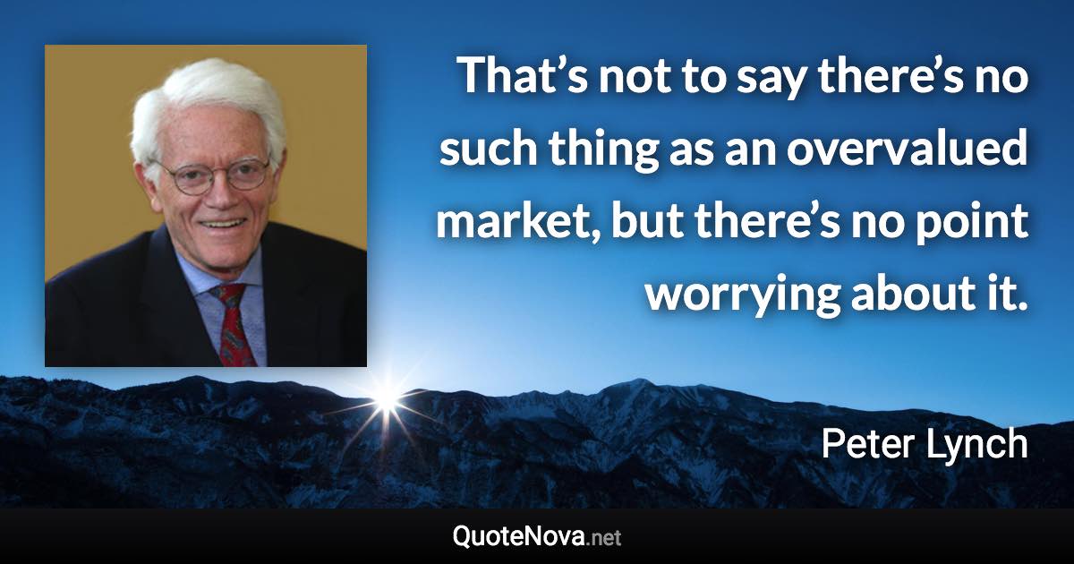 That’s not to say there’s no such thing as an overvalued market, but there’s no point worrying about it. - Peter Lynch quote