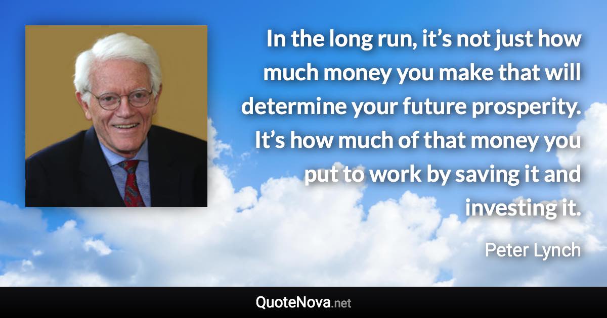 In the long run, it’s not just how much money you make that will determine your future prosperity. It’s how much of that money you put to work by saving it and investing it. - Peter Lynch quote