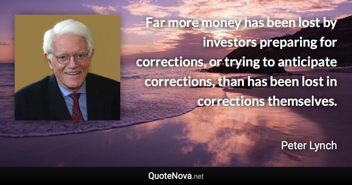 Far more money has been lost by investors preparing for corrections, or trying to anticipate corrections, than has been lost in corrections themselves. - Peter Lynch quote