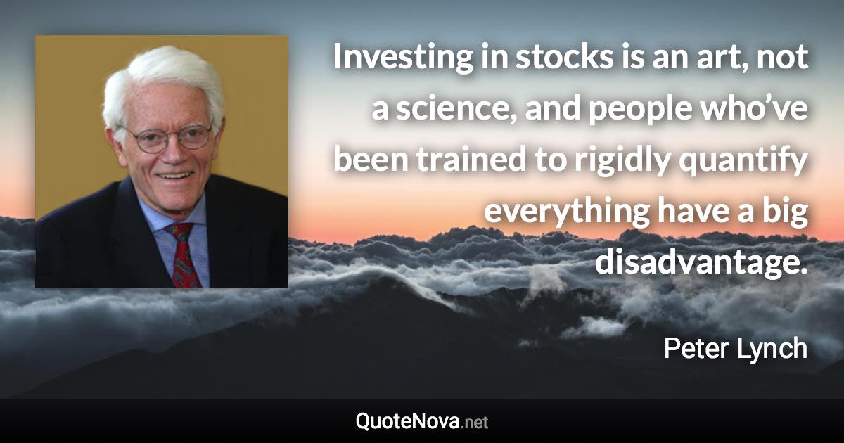 Investing in stocks is an art, not a science, and people who’ve been trained to rigidly quantify everything have a big disadvantage. - Peter Lynch quote