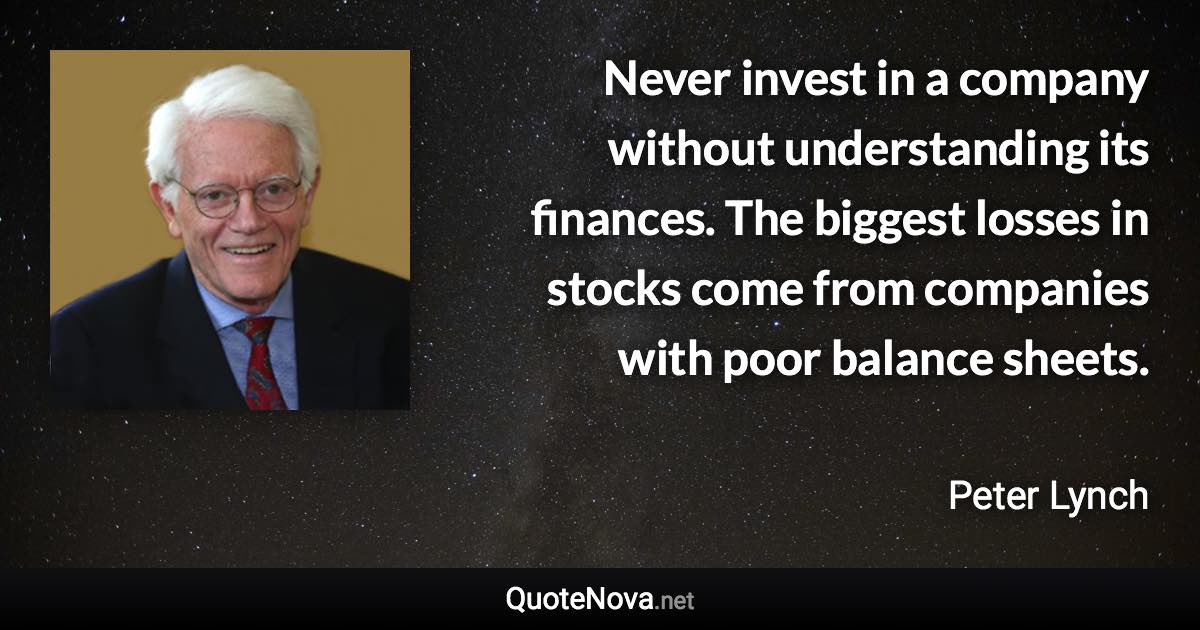 Never invest in a company without understanding its finances. The biggest losses in stocks come from companies with poor balance sheets. - Peter Lynch quote