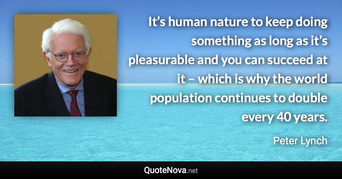 It’s human nature to keep doing something as long as it’s pleasurable and you can succeed at it – which is why the world population continues to double every 40 years. - Peter Lynch quote