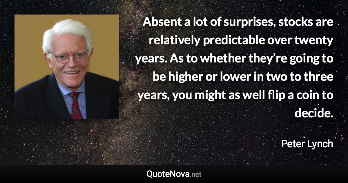 Absent a lot of surprises, stocks are relatively predictable over twenty years. As to whether they’re going to be higher or lower in two to three years, you might as well flip a coin to decide. - Peter Lynch quote