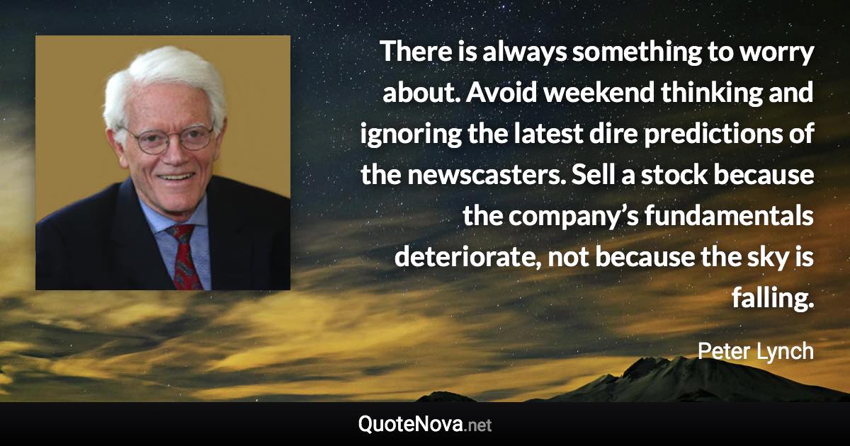 There is always something to worry about. Avoid weekend thinking and ignoring the latest dire predictions of the newscasters. Sell a stock because the company’s fundamentals deteriorate, not because the sky is falling. - Peter Lynch quote