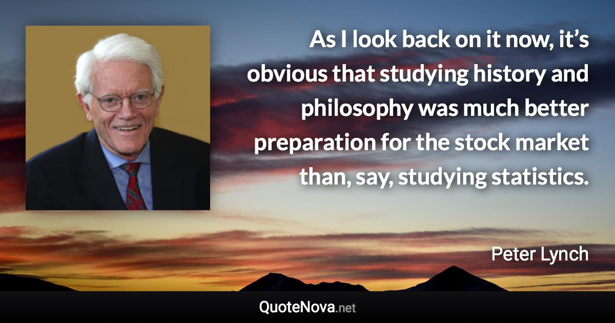 As I look back on it now, it’s obvious that studying history and philosophy was much better preparation for the stock market than, say, studying statistics. - Peter Lynch quote