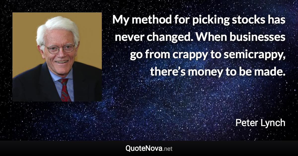 My method for picking stocks has never changed. When businesses go from crappy to semicrappy, there’s money to be made. - Peter Lynch quote