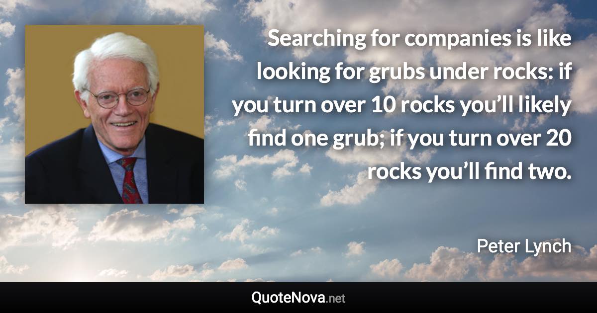 Searching for companies is like looking for grubs under rocks: if you turn over 10 rocks you’ll likely find one grub; if you turn over 20 rocks you’ll find two. - Peter Lynch quote