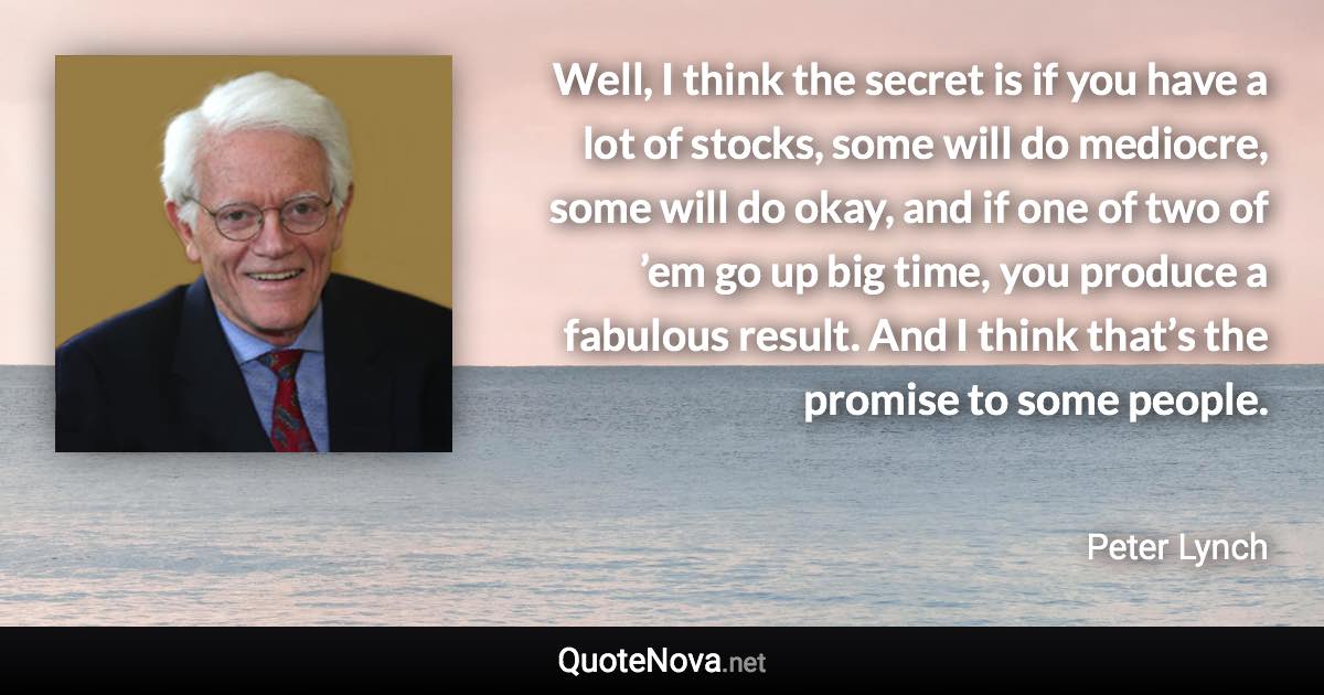 Well, I think the secret is if you have a lot of stocks, some will do mediocre, some will do okay, and if one of two of ’em go up big time, you produce a fabulous result. And I think that’s the promise to some people. - Peter Lynch quote