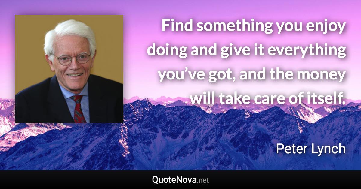Find something you enjoy doing and give it everything you’ve got, and the money will take care of itself. - Peter Lynch quote
