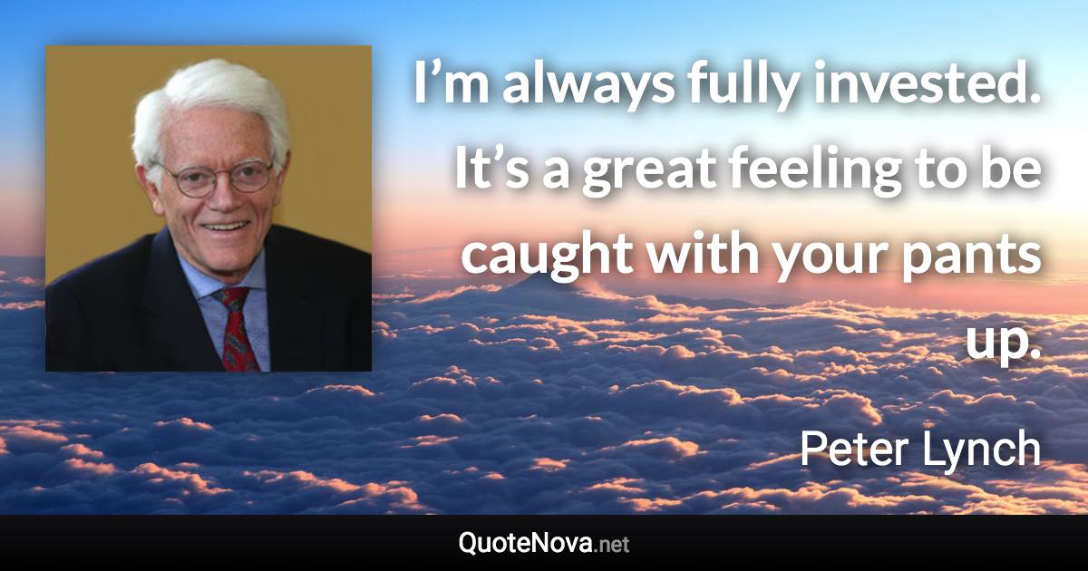 I’m always fully invested. It’s a great feeling to be caught with your pants up. - Peter Lynch quote