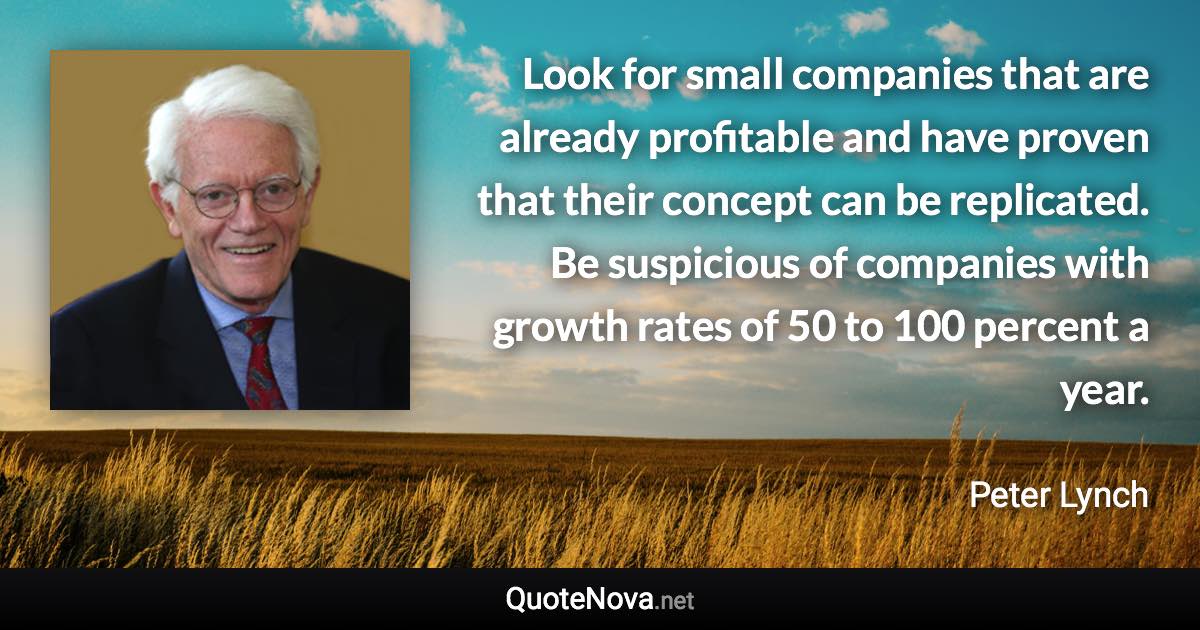 Look for small companies that are already profitable and have proven that their concept can be replicated. Be suspicious of companies with growth rates of 50 to 100 percent a year. - Peter Lynch quote