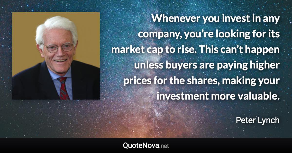 Whenever you invest in any company, you’re looking for its market cap to rise. This can’t happen unless buyers are paying higher prices for the shares, making your investment more valuable. - Peter Lynch quote