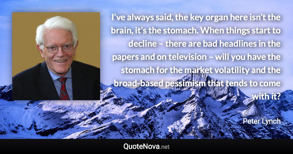 I’ve always said, the key organ here isn’t the brain, it’s the stomach. When things start to decline – there are bad headlines in the papers and on television – will you have the stomach for the market volatility and the broad-based pessimism that tends to come with it? - Peter Lynch quote