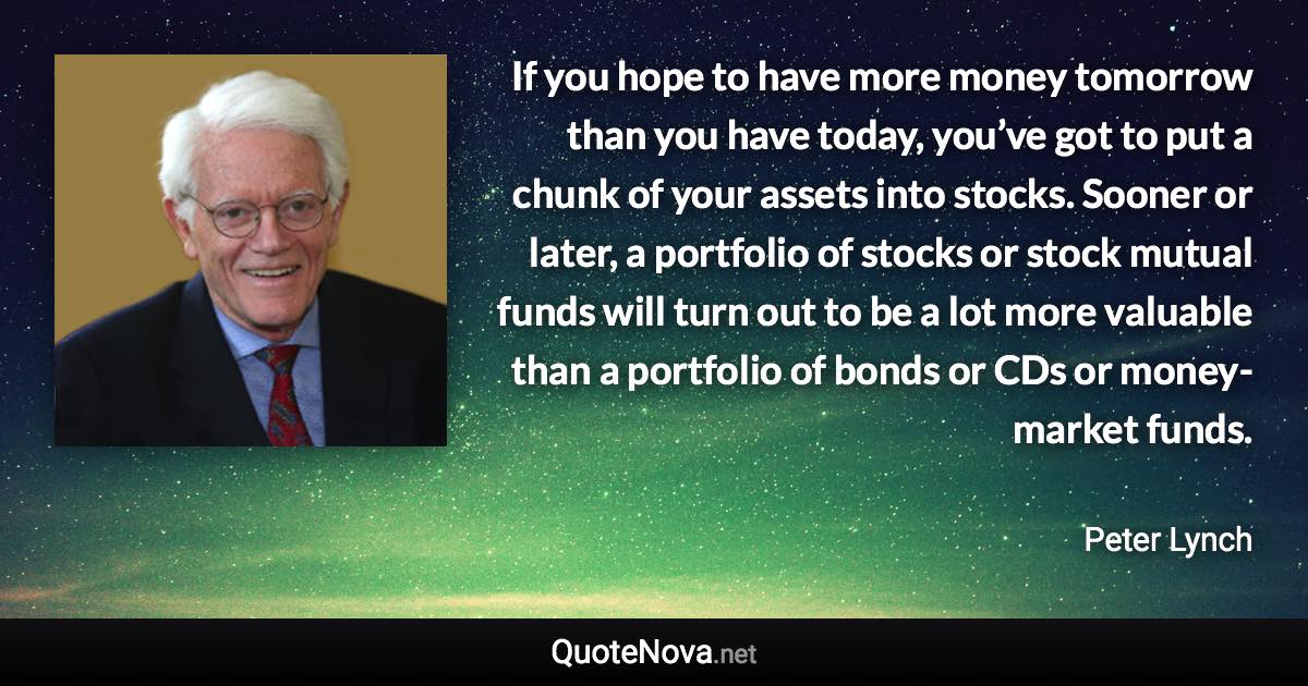 If you hope to have more money tomorrow than you have today, you’ve got to put a chunk of your assets into stocks. Sooner or later, a portfolio of stocks or stock mutual funds will turn out to be a lot more valuable than a portfolio of bonds or CDs or money-market funds. - Peter Lynch quote