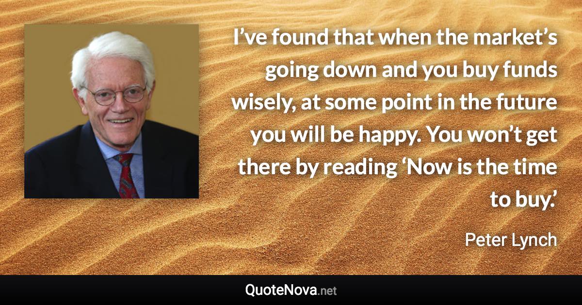 I’ve found that when the market’s going down and you buy funds wisely, at some point in the future you will be happy. You won’t get there by reading ‘Now is the time to buy.’ - Peter Lynch quote