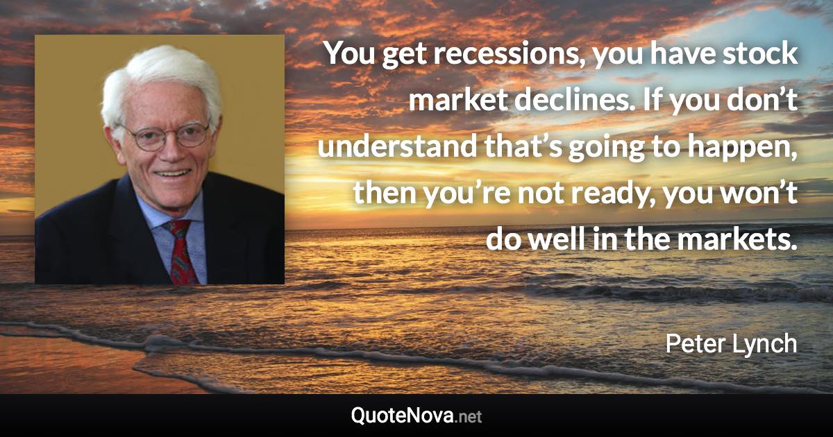 You get recessions, you have stock market declines. If you don’t understand that’s going to happen, then you’re not ready, you won’t do well in the markets. - Peter Lynch quote