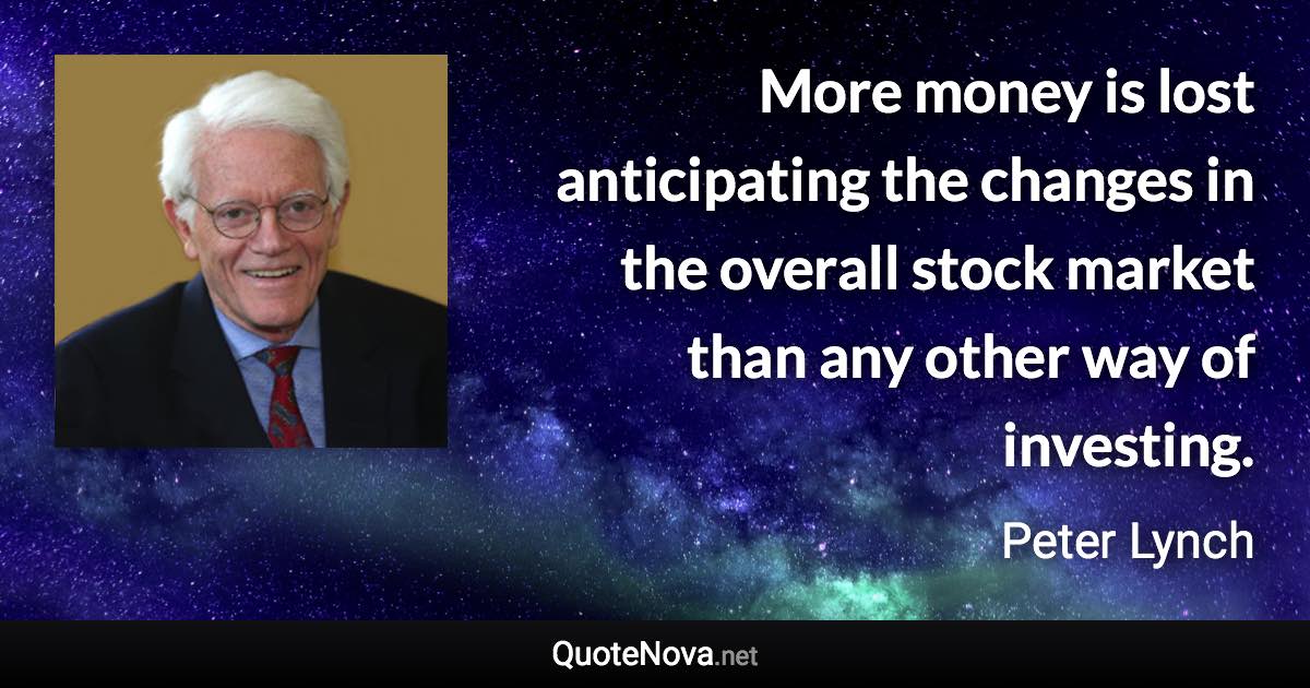 More money is lost anticipating the changes in the overall stock market than any other way of investing. - Peter Lynch quote