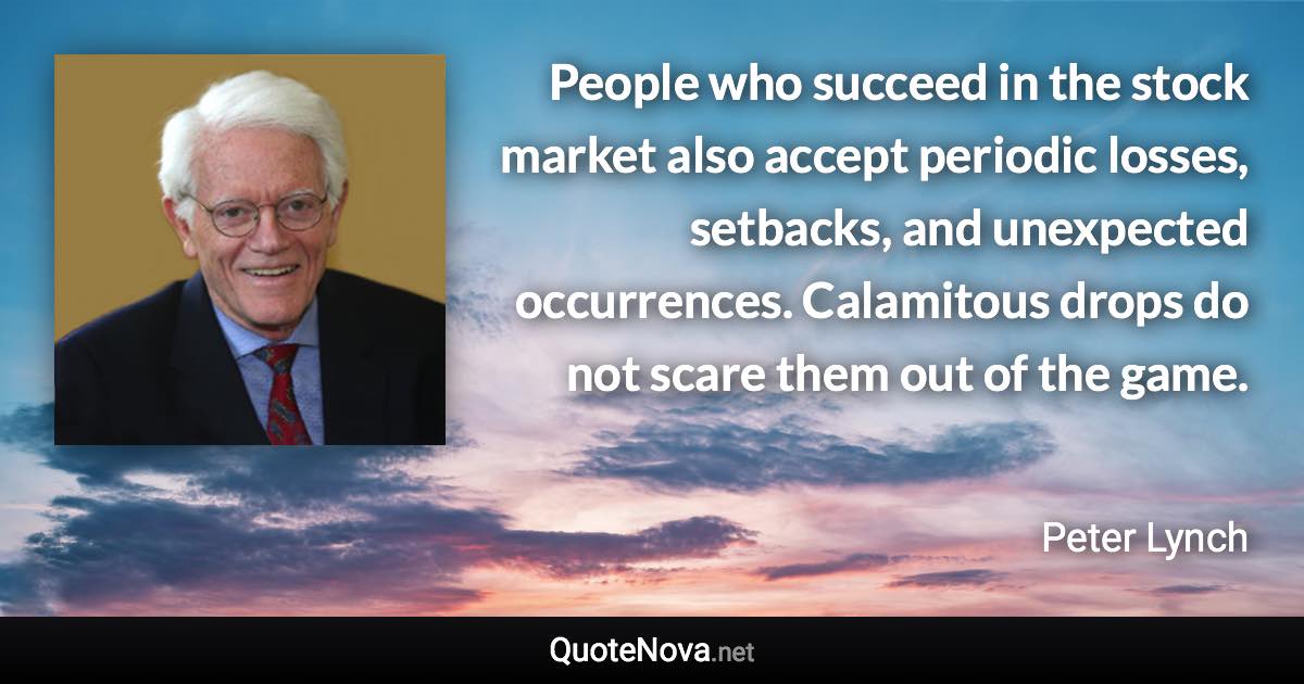 People who succeed in the stock market also accept periodic losses, setbacks, and unexpected occurrences. Calamitous drops do not scare them out of the game. - Peter Lynch quote