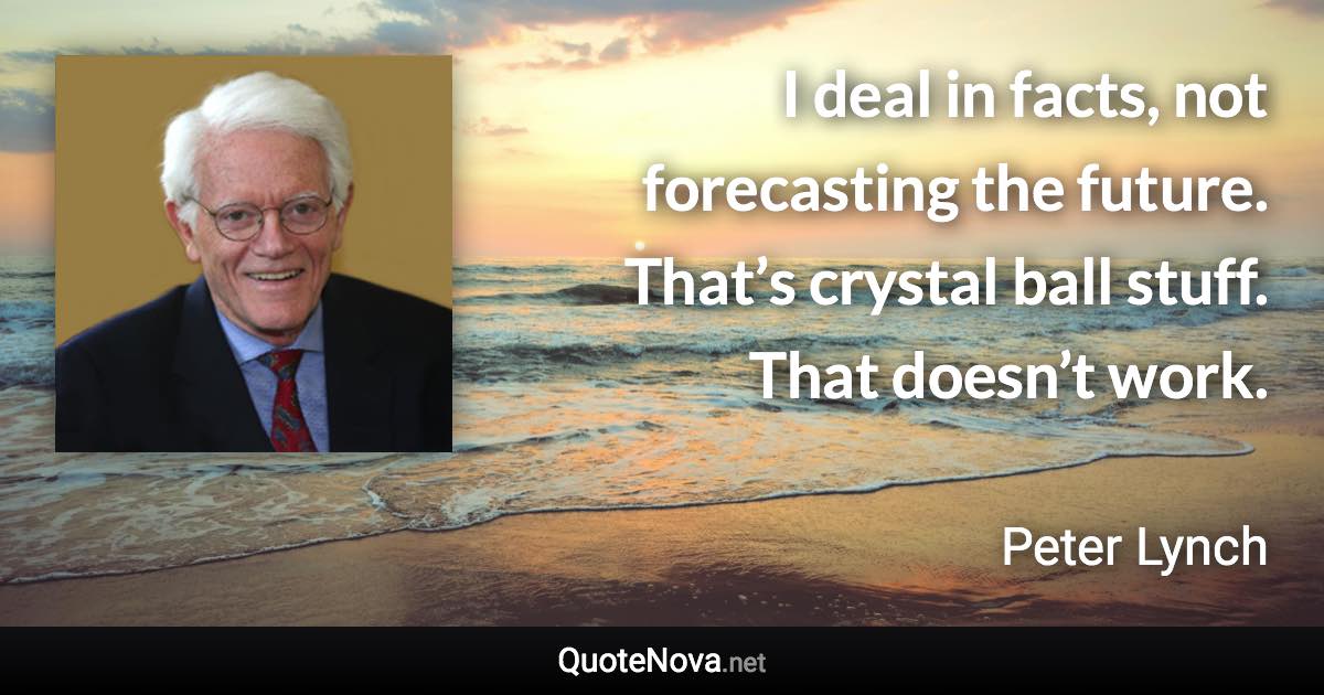 I deal in facts, not forecasting the future. That’s crystal ball stuff. That doesn’t work. - Peter Lynch quote