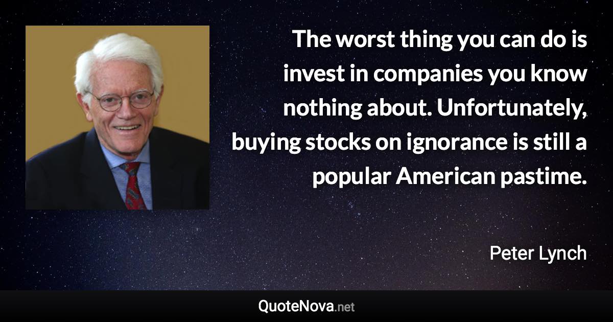 The worst thing you can do is invest in companies you know nothing about. Unfortunately, buying stocks on ignorance is still a popular American pastime. - Peter Lynch quote